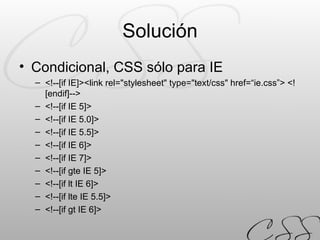 Solución Condicional, CSS sólo para IE <!--[if IE]> <link rel="stylesheet" type="text/css" href=“ie.css”> <![endif]--> <!--[if IE 5]> <!--[if IE 5.0]> <!--[if IE 5.5]> <!--[if IE 6]> <!--[if IE 7]> <!--[if gte IE 5]> <!--[if lt IE 6]> <!--[if lte IE 5.5]> <!--[if gt IE 6]> 