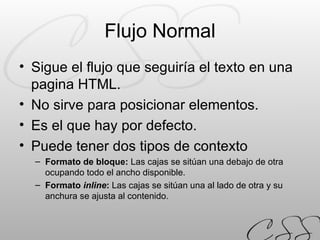 Flujo Normal Sigue el flujo que seguiría el texto en una pagina HTML. No sirve para posicionar elementos. Es el que hay por defecto. Puede tener dos tipos de contexto Formato de bloque:  Las cajas se sitúan una debajo de otra ocupando todo el ancho disponible. Formato  inline :  Las cajas se sitúan una al lado de otra y su anchura se ajusta al contenido. 