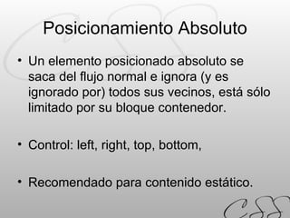Posicionamiento Absoluto Un elemento posicionado absoluto se saca del flujo normal e ignora (y es ignorado por) todos sus vecinos, está sólo limitado por su bloque contenedor. Control: left, right, top, bottom, Recomendado para contenido estático. 