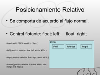 Posicionamiento Relativo Se comporta de acuerdo al flujo normal. Control flotante: float: left;  float: right; #cont{ width: 100%; padding: 10px; } #left{ position: relative; float: left; width: 40%; } #right{ position: relative; float: right; width: 40%; } #center{ position:relative; float:left; width: 20%; margin-left: 10px; } #left #right #cont #center 