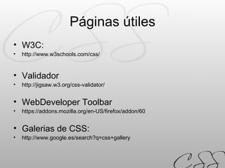 Páginas útiles W3C:  http://www.w3schools.com/css/ Validador  http://jigsaw.w3.org/css-validator/ WebDeveloper Toolbar  https://addons.mozilla.org/en-US/firefox/addon/60 Galerias de CSS:  http://www.google.es/search?q=css+gallery 