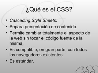 ¿Qué es el CSS? Cascading Style Sheets . Separa presentación de contenido. Permite cambiar totalmente el aspecto de la web sin tocar el código fuente de la misma. Es compatible, en gran parte, con todos los navegadores existentes. Es estándar. 
