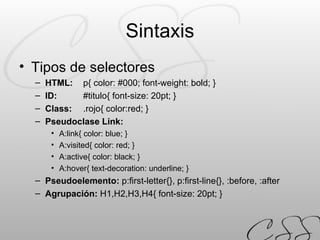 Sintaxis Tipos de selectores HTML:   p{ color: #000; font-weight: bold; } ID:   #titulo{ font-size: 20pt; } Class:   .rojo{ color:red; } Pseudoclase Link:   A:link{ color: blue; } A:visited{ color: red; } A:active{ color: black; } A:hover{ text-decoration: underline; } Pseudoelemento:  p:first-letter{}, p:first-line{}, :before, :after Agrupación:  H1,H2,H3,H4{ font-size: 20pt; } 