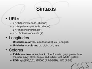 Sintaxis URLs url ("http://www.salle.url.edu/") url (http://ecampus.salle.url.edu/)  url ('imagenes/fondo.jpg')  url (../botones/adelante.gif)   Longitudes Unidades relativas:  em (font-size), ex (x-height) Unidades absolutas:  px, pt, in, cm, mm. Colores Palabras clave:   aqua, black, blue, fuchsia, gray, green, lime, maroon, navy, olive, purple, red, silver, teal, white i yellow.   RGB:  rgb(255,0,0), #ff0000 (RRGGBB) , #ff0 (RGB) 