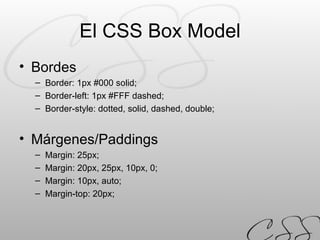 El CSS Box Model Bordes Border: 1px #000 solid; Border-left: 1px #FFF dashed; Border-style: dotted, solid, dashed, double; Márgenes/Paddings Margin: 25px; Margin: 20px, 25px, 10px, 0; Margin: 10px, auto; Margin-top: 20px; 