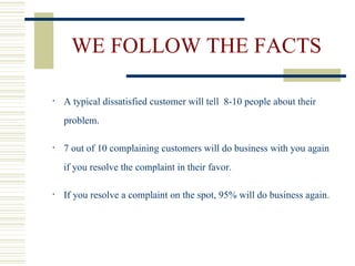 WE FOLLOW THE FACTS A typical dissatisfied customer will tell  8-10 people about their problem. 7 out of 10 complaining customers will do business with you again if you resolve the complaint in their favor. If you resolve a complaint on the spot, 95% will do business again. 
