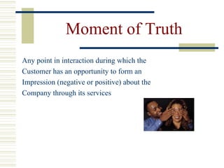 Moment of Truth Any point in interaction during which the Customer has an opportunity to form an Impression (negative or positive) about the Company through its services 
