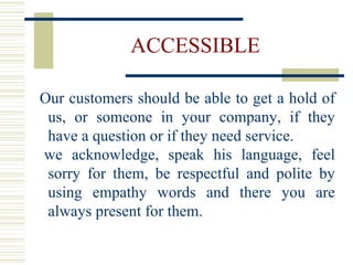 ACCESSIBLE Our customers should be able to get a hold of us, or someone in your company, if they have a question or if they need service.  we acknowledge, speak his language, feel sorry for them, be respectful and polite by using empathy words and there you are always present for them. 