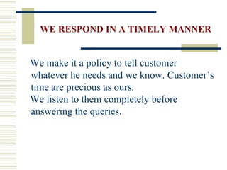 WE RESPOND IN A TIMELY MANNER We make it a policy to tell customer whatever he needs and we know. Customer’s time are precious as ours. We listen to them completely before answering the queries. 