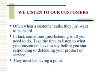 WE LISTEN TO OUR CUSTOMERS Often when a customer calls, they just want to be heard In fact, sometimes, just listening is all you need to do. Take the time to listen to what your customers have to say before you start responding or defending your product or service. They must be having a point 