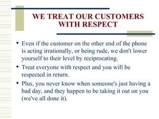 WE TREAT OUR CUSTOMERS WITH RESPECT Even if the customer on the other end of the phone is acting irrationally, or being rude, we don't lower yourself to their level by reciprocating. Treat everyone with respect and you will be respected in return. Plus, you never know when someone's just having a bad day, and they happen to be taking it out on you (we've all done it). 