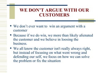 WE DON’T ARGUE WITH OUR CUSTOMERS We don’t ever want to  win an argument with a customer Because if we do win, we more than likely alienated the customer and we believe in loosing the business.  We all know the customer isn't really always right, but instead of focusing on what went wrong and defending our self, we focus on how we can solve the problem or fix the situation 