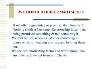 WE HONOUR OUR COMMITMENTS If we offer a guarantee or promise, then honour it. Nothing spoils a Customer Relationship faster than being promised something & not honouring it. We feel the Joy when a customer showering all praise on us for keeping promise and helping them out. It’s the best motivating factor and worth more than any other gift we get from our Clients. 