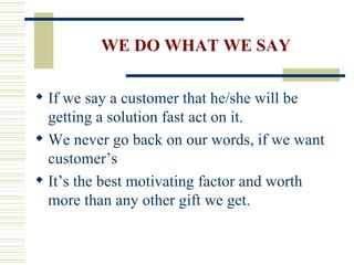 WE DO WHAT WE SAY If we say a customer that he/she will be getting a solution fast act on it. We never go back on our words, if we want  customer’s It’s the best motivating factor and worth more than any other gift we get. 