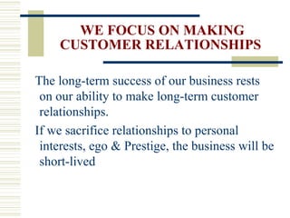 WE FOCUS ON MAKING CUSTOMER RELATIONSHIPS The long-term success of our business rests on our ability to make long-term customer relationships. If we sacrifice relationships to personal interests, ego & Prestige, the business will be short-lived 