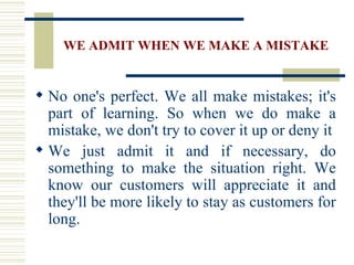 WE ADMIT WHEN WE MAKE A MISTAKE No one's perfect. We all make mistakes; it's part of learning. So when we do make a mistake, we don't try to cover it up or deny it We just admit it and if necessary, do something to make the situation right. We know our customers will appreciate it and they'll be more likely to stay as customers for long. 