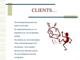 CLIENTS… The most important person in our business is our client We understand that they are  not dependent on us.  We are dependent on them. Our mistakes are  not an interruption of our work, but the purpose of it. Our business – not an outsider.  Does us a favor when they come in.  We aren’t doing them a favor by serving them. 