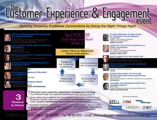 the
Customer experience & engagement
                             event
              Building Powerful, Profitable Connections by Doing the Right Things Right


                                                                  April 27-29, 2009
    Find Your Way Through the Leadership                                                                    create believers & Take action
    of a 25-Year Veteran                                                                                    on customer conversations

                                                               Rosen Shingle Creek Resort
    Roy A. Barnes                                                                                           Douglas Atkin
    Customer Experience Expert; Former Senior Vice                                                          Author, “The Culting of Brands”
    President, Customer Experience Development                                                              Chief Community Officer

                                                                      Orlando, FL
    MarrioTT VacaTion cLub                                                                                  MeeTuP.coM
    How to Mark a clear Path to customer                                                                    apply the Lens of the customer to
    Satisfaction                                                                                            every Touchpoint
    Mickey McManus                                                                                          Teri Yanovitch
                                                              Learn How to Maximize
    President & CEO                                                                                         Co-Author, “Unleashing Excellence”
    MaYa DeSign, inc.                                                                                       Former Seminar Leader
                                                                 Every Interaction                          DiSneY inSTiTuTe
    Future Drivers of u.S. economic growth
                                                                                                            build Loyalty from the inside-out
    Gina Martin Adams
                                                                                                            Pete Winemiller
    Economic Expert; Institutional Equity Strategy
                                                                                                            Vice President, Guest Relations
    WacHoVia
                                                                                                            nba’S oKLaHoMa ciTY THunDer
                                                             Designing
    Design customer Feedback Systems                                              Communicating             Mobilize Your Fans to create great
                                                           the Customer
    to Maximize Value
                                                                                  with Customers            Word of Mouth
    Neil A. Morgan                                          Experience                                      Jill Ouellette
    Associate Professor
                                                                                                            Director, Consumer Services
    inDiana uniVerSiTY
                                                                                                            Lego
    Prioritization & resource allocation
                                                                                                            Satisfy generation 3.0 through
    for Profitability
                                                                                                            World-class Self-Help experiences
    Scott Ackerman
                                                                                                            Tish Whitcraft
    Vice President, Customer Care
                                                             Measuring              Empowering              Senior Vice President, Customer Experience & Operations
    eHarMonY
                                                                                                            MYSPace
                                                            Performance              your Team
    Stand out in a cluttered World
                                                                                                            Translate Your business intent into
    Marc Wagenheim
                                                                                                            Tangible actions
    Product Marketing Director
    HaLLMarK buSineSS eXPreSSionS                                                                           Kevin Clark
                                                                                                            Program Director, Brand and Values Experience




          1
                                                                                                            ibM corPoraTion
                              Fine-tune your customer experience management strategy


         32
                              by walking through the customer experience maze with the experts
                                                                                                                             Information Partners
                              Every dollar spent needs to be more targeted than ever at getting crucial
                              customer returns: Learn about the loyalty and satisfaction metrics that are
                              most valuable in predicting future business performance
     reasons

          3
    to attend                 Connect customer experience to bottom-line performance: Get the inside
                              scoop on prioritizing and delivering the right customer experience
                              to the right customers—and boosting your profitability as a result


TO RegiSTeR: Call: 800-647-7600 or 781-939-2500 • Fax: 781-939-2543 • e-mail: info@worldrg.com • www.worldrg.com/experience
 