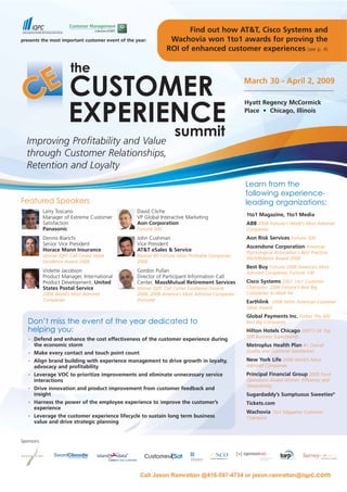 Find out how AT&T, Cisco Systems and
                                                                 Wachovia won 1to1 awards for proving the
presents the most important customer event of the year:
                                                                ROI of enhanced customer experiences (see p. 4)



                                                                                                March 30 - April 2, 2009

                                                                                                Hyatt Regency McCormick
                                                                                                Place • Chicago, Illinois




  Improving Profitability and Value
  through Customer Relationships,
  Retention and Loyalty
                                                                                                Learn from the
                                                                                                following experience-
Featured Speakers                                                                               leading organizations:
            Larry Toscano                         David Cliche
                                                                                                1to1 Magazine, 1to1 Media
            Manager of Extreme Customer           VP Global Interactive Marketing
            Satisfaction                          Aon Corporation                               ABB 2008 Fortune’s World’s Most Admired
            Panasonic                             Fortune 500                                   Companies
                                                                                                Aon Risk Services Fortune 500
            Dennis Bianchi                        John Cushman
            Senior Vice President                 Vice President
                                                                                                Ascendone Corporation American
            Horace Mann Insurance                 AT&T eSales & Service                         Psychological Association's Best Practices
            Winner IQPC Call Center Week          Ranked #9 Fortune Most Profitable Companies
                                                                                                Work/Balance Award 2008
            Excellence Award 2008                 2008
                                                                                                Best Buy Fortune 2008 America’s Most
            Violette Jacobson                     Gordon Pullan                                 Admired Companies, Fortune 100
            Product Manager, International        Director of Participant Information Call
                                                                                                Cisco Systems 2007 1to1 Customer
            Product Development, United           Center, MassMutual Retirement Services
                                                                                                Champion, 2008 Fortune’s Best Big
            States Postal Service                 Winner IQPC Call Center Excellence Awards
                                                                                                Companies to Work for
            2008 World’s Most Admired             2008, 2008 America’s Most Admired Companies
            Companies                             (Fortune)                                     Earthlink 2008 North American Customer
                                                                                                Value Award
                                                                                                Global Payments Inc. Forbes The 400
   Don’t miss the event of the year dedicated to                                                Best Big Companies
   helping you:                                                                                 Hilton Hotels Chicago 2007’s UK Top
                                                                                                500 Business Superbrands
       Defend and enhance the cost effectiveness of the customer experience during
   ■




       the economic storm                                                                       Metroplus Health Plan #1 Overall
                                                                                                Quality and Customer Satisfaction
       Make every contact and touch point count
   ■




                                                                                                New York Life 2008 World’s Most
       Align brand building with experience management to drive growth in loyalty,
   ■



                                                                                                Admired Companies
       advocacy and profitability
                                                                                                Principal Financial Group 2008 Fund
       Leverage VOC to prioritize improvements and eliminate unnecessary service
   ■




                                                                                                Operations Award Winner: Efficiency and
       interactions
                                                                                                Streamlining
       Drive innovation and product improvement from customer feedback and
   ■




       insight                                                                                  Sugardaddy’s Sumptuous Sweeties®
       Harness the power of the employee experience to improve the customer’s                   Tickets.com
   ■




       experience
                                                                                                Wachovia 1to1 Magazine Customer
       Leverage the customer experience lifecycle to sustain long term business
   ■

                                                                                                Champion
       value and drive strategic planning


Sponsors:




                                                    Call Jason Ramrattan @416-597-4734 or jason.ramrattan@iqpc.com
 