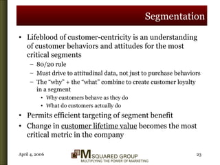 Segmentation Lifeblood of customer-centricity is an understanding of customer behaviors and attitudes for the most critical segments 80/20 rule Must drive to attitudinal data, not just to purchase behaviors The “why” + the “what” combine to create customer loyalty in a segment Why customers behave as they do What do customers actually do Permits efficient targeting of segment benefit  Change in  customer lifetime value  becomes the most critical metric in the company 