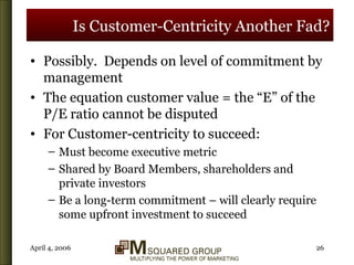 Is Customer-Centricity Another Fad? Possibly.  Depends on level of commitment by management The equation customer value = the “E” of the P/E ratio cannot be disputed For Customer-centricity to succeed: Must become executive metric Shared by Board Members, shareholders and private investors Be a long-term commitment – will clearly require some upfront investment to succeed 