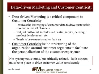 Data-driven Marketing and Customer Centricity Data-driven Marketing  is a critical component to Customer Centricity Involves the leveraging of customer data to drive sustainable revenue across all channels Not just outbound, includes call center, service, delivery, product development, etc. Tends to be segments rather than 1:1 Customer Centricity  is the structuring of the organization around customer segments to facilitate the personalization of the customer experience Not synonymous terms, but critically related.  Both aspects must be in place to drive customer value consistently 