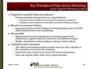 Key Principles of Data-driven Marketing   Event Triggered Marketing (cont’d) 1. Targeted to specific behavior patterns Communications timing based on a past behavior Consumer-driven behavior (consumer X purchases product Y) Database-driven behavior (6 months since last tracked purchase) 2. Based on consumer history Consumer history in the database is the knowledge base for ETM – differentiation from mass marketing 3. Measurable Measurement permits marketers to evaluate promotional effectiveness against different behaviors and different targets Builds a foundation of knowledge to enhance future efforts 4. Valuable to the consumer The offers and communication content must be truly valuable to the consumer, not just to the company Cannot be seen as merely an excuse for more transactions Does not require offers with every communication 