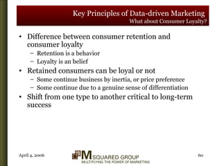 Key Principles of Data-driven Marketing   What about Consumer Loyalty? Difference between consumer retention and consumer loyalty Retention is a behavior Loyalty is an belief Retained consumers can be loyal or not Some continue business by inertia, or price preference Some continue due to a genuine sense of differentiation Shift from one type to another critical to long-term success 