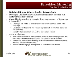 Data-driven Marketing Best Practices Review #3 Building Lifetime Value -- Brother International Developed Lifetime Value Calculation for consumers based on call center-obtained information Created business selling accessories direct to consumers – “Return on Relationship” Leveraged call center as primary consumer acquisition tool (2mm calls annually) Limit number of contacts per consumer per month to maintain freshness and relevancy Identify when consumers are likely to need a new printer Avery Implications Possible to develop LTV for consumers based on lifecycle and product mix, even when consumers are purchasing through alternative channels Established consumer relationship with limited channel conflict (focus on products not carried by retailers) Implemented campaign management in a shortened timeframe 