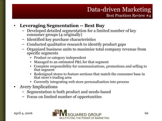 Data-driven Marketing Best Practices Review #4 Leveraging Segmentation -- Best Buy Developed detailed segmentation for a limited number of key consumer groups (4 originally) Identified key purchase characteristics Conducted qualitative research to identify product gaps Organized business units to maximize total company revenue from specific segments Product or category independent Managed to an estimated P&L for that segment Complete responsibility for communications, promotions and selling to that segment Redesigned stores to feature sections that match the consumer base in that store’s trading area Currently integrating web store personalization into process Avery Implications Segmentation is both product and needs-based Focus on limited number of opportunities 