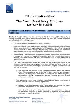 EU Information Note
           The Czech Presidency Priorities
                             (January-June 2009)

Opportunity and threats for businesses: Specificities of the Czech
Presidency

The Czech Republic will take over the presidency of the EU in January 2009. The country is
currently managed by a fragile political coalition which can make for a slower and more
unpredictable decision making process:

       This internal situation could weaken the Czech Presidency.
   o

       Some new Member States are hoping that the Czech Presidency will be more favourable
   o
       to their cause against some proposed pieces of EU legislation in the field of energy and
       environment such as climate change. The presidency will undoubtedly give them more
       opportunities and time in the Council debates to allow them to be more vocal.

       In this context, it is probably more efficient for businesses to have direct exchanges with
   o
       the Czech civil servants in charge of specific issues rather than politicians themselves.
       However, the communication with these civil servants could be difficult because of
       language barriers.

       The Czech Presidency also comes at a crucial time for the European Union as the
   o
       European elections (and the campaign which shall preceed) will take place at the
       Summer 2009. Discussions surrounding the renewal of the College of Commissioners will
       also start at that time.

               With regards to the elections for the European Parliament (EP) in the first half
           •
               2009, the European body will be working in effect only until March or April.
               Therefore, all priority issues have to be discussed with the Parliament by then.
               Consequently, the bulk of legislative work will have to be dealt with in the first half
               of the Czech presidency.

           From a business point of view, the Czech Presidency may appear to be difficult to
       o
           manage, however it may also offer real opportunities.

               Motivated by a liberal approach (for a Europe without any barriers), the Czech
           •
               Presidency is expected to be very open to businesses’ concerns.

               As the Czech Presidency would like to promote businesses, it is also more likely to
           •
               be open to the integration of events sponsored or organised by companies or
               groups into its official EU calendar.
 