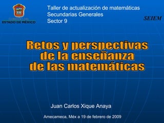 Retos y perspectivas de la enseñanza  de las matemáticas Juan Carlos Xique Anaya Amecameca, Méx a 19 de febrero de 2009 SEIEM Taller de actualización de matemáticas Secundarias Generales  Sector 9 