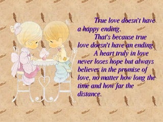 True love doesn't have a happy ending.  That's because true love doesn't have an ending.  A heart truly in love never loses hope but always believes in the promise of love, no matter how long the time and how far the distance. 