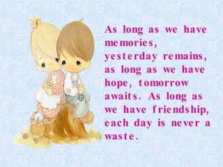 As long as we have memories, yesterday remains, as long as we have hope, tomorrow awaits. As long as we have friendship, each day is never a waste.   