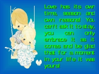 Love has its own time, season and own reasons! You can't ask it to stay, you can only embrace it as it comes and be glad that for a moment in your life it was yours! 