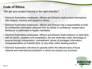 Code of Ethics Diamond Automation employees, officers and Director shall conduct themselves with integrity, honesty and respect to others. Diamond Automation employees, officers and Director has a responsibility to hold all confidential information obtained from its clients in confidence, except when disclosure is authorized or legally mandated. Diamond Automation employees, officers and Director shall endeavor to deal fairly with its clients, suppliers and competitors. No one shall take unfair advantage of anyone through manipulation, concealment, abuse of privileged information, misrepresentation of material facts, or any other unfair dealing practice. Diamond Automation will strive to operate within the relevant laws of local, national and international jurisdiction in which we conduct our business. Page     “ We get your project moving in the right direction” 