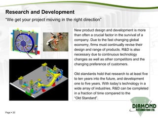 Research and Development Page     “ We get your project moving in the right direction” New product design and development is more  than often a crucial factor in the survival of a  company. Due to the fast changing global  economy, firms must continually revise their design and range of products. R&D is also  necessary due to continuous technology  changes as well as other competitors and the  changing preference of customers. Old standards hold that research to at least five  to ten years into the future, and development  one to five years. With today’s technology in a  wide array of industries, R&D can be completed  in a fraction of time compared to the  “ Old Standard”. 
