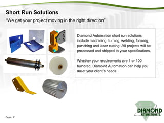 Short Run Solutions Page     “ We get your project moving in the right direction” Diamond Automation short run solutions  include machining, turning, welding, forming,  punching and laser cutting. All projects will be  processed and shipped to your specifications. Whether your requirements are 1 or 100 hundred, Diamond Automation can help you  meet your client’s needs. 