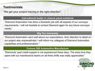 Testimonials Page     Fortune 500 Automotive Manufacture “ Diamonds’ post install support is not experienced these days. The extra time they spent with our maintenance teams on all three shifts was really appreciated.” International leader in closure panel solutions “ Diamond Automation has done a fanstastic job with all aspects of our conveyor requirements. I will not hesitate to contact Diamond again for any future conveyor needs.” “ Diamond Automation went well above our expectations, their attention to detail on our project was unprecedinted. I will inform my collegues of Diamond Automation capabilities and professionalism.” Big Ten University “ We get your project moving in the right direction” 