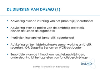 DE DIENSTEN VAN DASMO (1) Advisering over de instelling van het (ambtelijk) secretariaat Advisering over de positie van de ambtelijk secretaris binnen de OR en de organisatie (her)Inrichting van het (ambtelijk) secretariaat Advisering en bemiddeling inzake samenwerking ambtelijk secretaris, OR, Dagelijks Bestuur en WOR-bestuurder Beoordelen van de inhoud van functiebeschrijvingen, ondersteuning bij het opstellen van functiebeschrijvingen 