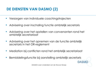 DE DIENSTEN VAN DASMO (2) Verzorgen van individuele coachingstrajecten Advisering over inschaling functie ambtelijk secretaris Advisering over het opstellen van convenanten rond het ambtelijk secretariaat Advisering over het opnemen van de functie ambtelijk secretaris in het OR-reglement Mediation bij conflicten rond het ambtelijk secretariaat Bemiddelingsfunctie bij aanstelling ambtelijk secretaris 
