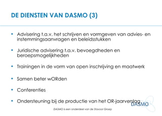 DE DIENSTEN VAN DASMO (3) Advisering t.a.v. het schrijven en vormgeven van advies- en instemmingsaanvragen en beleidsstukken Juridische advisering t.a.v. bevoegdheden en beroepsmogelijkheden Trainingen in de vorm van open inschrijving en maatwerk Samen beter wORden Conferenties Ondersteuning bij de productie van het OR-jaarverslag 