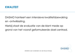 KWALITEIT DASMO hanteert een intensieve kwaliteitsbewaking en -ontwikkeling.  Hierbij staat de evaluatie van de klant mede op grond van het vooraf geformuleerde doel centraal. 