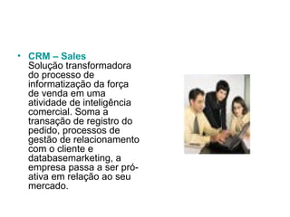 CRM – Sales Solução transformadora do processo de informatização da força de venda em uma atividade de inteligência comercial. Soma a transação de registro do pedido, processos de gestão de relacionamento com o cliente e databasemarketing, a empresa passa a ser pró-ativa em relação ao seu mercado.  
