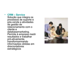 CRM – Service Solução que integra os processos de suporte e pós-venda a atividades de gestão de relacionamento com o cliente e databasemarketing. Permite à empresa medir resultados e trabalhar pró-ativamente, transformarmando informações obtidas em direcionadores estratégicos  