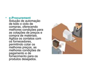 e-Procurement Solução de automação de todo o ciclo de compras, oferecendo melhores condições para as cotações de preços e compra de materiais. Agiliza os contatos com os fornecedores, permitindo cotar os melhores preços, as melhores condições de pagamento e de fornecimento para os produtos desejados.  