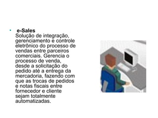   e-Sales Solução de integração, gerenciamento e controle eletrônico do processo de vendas entre parceiros comerciais. Gerencia o processo de venda, desde a solicitação do pedido até a entrega da mercadoria, fazendo com que as trocas de pedidos e notas fiscais entre fornecedor e cliente sejam totalmente automatizadas.  