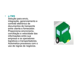 e-TMS Solução para envio, integração, gerenciamento e controle eletrônico de documentos de transporte entre cliente e fornecedor. Proporciona sincronismo, conciliação e velocidade das informações entre sua empresa e os operadores logísticos e transportadores. Automatiza processos com o uso de regras de negócios.  