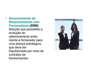 Gerenciamento  do  Relacionamento  com  Fornecedores  (SRM) Solução que possibilita a evolução do relacionamento entre cliente e fornecedor para uma aliança estratégica, que deve ser impulsionada por meio de contratos de fornecimentos.  