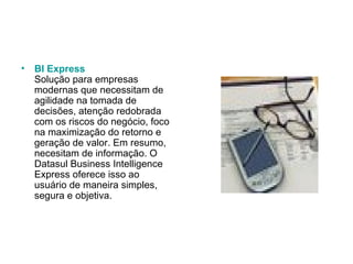 BI Express Solução para empresas modernas que necessitam de agilidade na tomada de decisões, atenção redobrada com os riscos do negócio, foco na maximização do retorno e geração de valor. Em resumo, necesitam de informação. O Datasul Business Intelligence Express oferece isso ao usuário de maneira simples, segura e objetiva.  